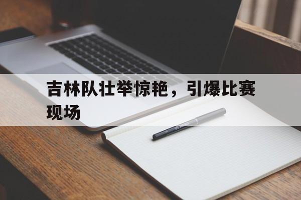 吉林队壮举惊艳,引爆比赛现场图片